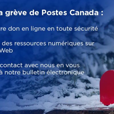 Pendant la grève de Postes Canada : Versez votre don en ligne en toute sécurité, Accédez à des ressources numériques sur notre site Web, Restez en contact avec nous en vous abonnant à notre bulletin électronique mensuel.