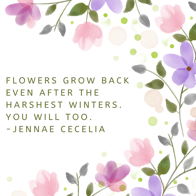Flowers grow back even after the harshest winters. You will too. - Jennae Cecelia