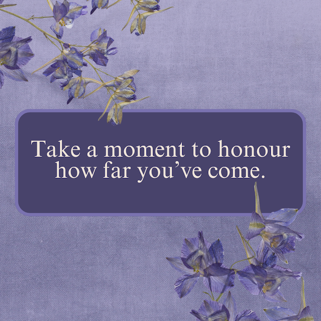 Take a moment to honour how far you've come.
