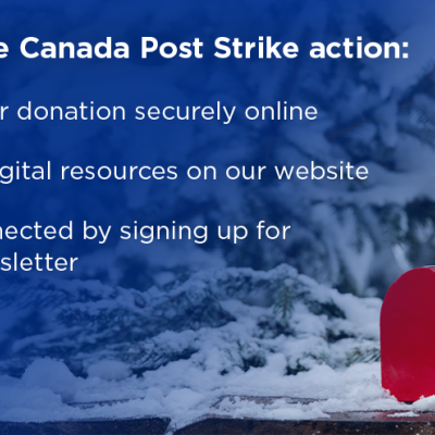 During the Canada Post Strike action: Make your donation securely online, access digital resources on our website, stay connected by signing up for our eNewsletter.