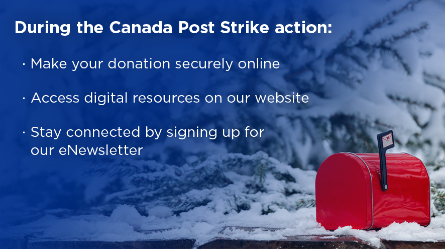 During the Canada Post Strike action: Make your donation securely online, access digital resources on our website, stay connected by signing up for our eNewsletter.